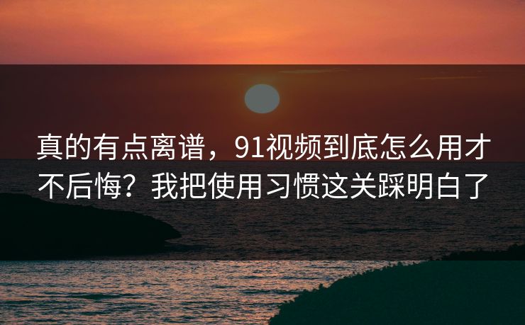 真的有点离谱，91视频到底怎么用才不后悔？我把使用习惯这关踩明白了