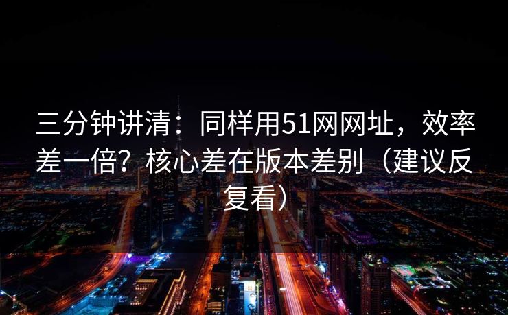 三分钟讲清：同样用51网网址，效率差一倍？核心差在版本差别（建议反复看）