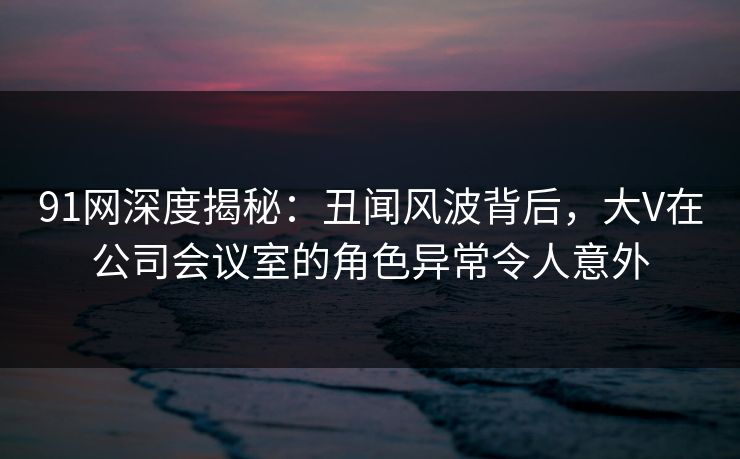 91网深度揭秘:丑闻风波背后,大V在公司会议室的角色异常令人意外 91网深度揭秘:丑闻风波背后,大V在公司会议室的角色异常令人意外