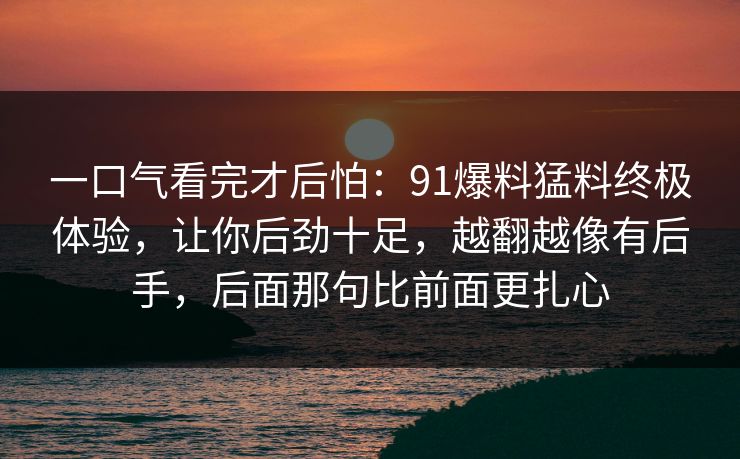 一口气看完才后怕:91爆料猛料终极体验,让你后劲十足,越翻越像有后手,后面那句比前面更扎心 一口气看完才后怕:91爆料猛料终极体验,让你后劲十足,越翻越像有后手,后面那句比前面更扎心